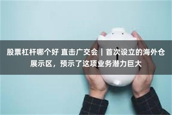 股票杠杆哪个好 直击广交会｜首次设立的海外仓展示区，预示了这项业务潜力巨大