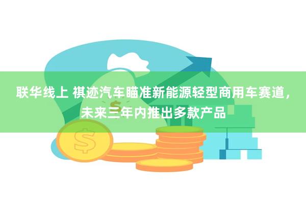 联华线上 祺迹汽车瞄准新能源轻型商用车赛道，未来三年内推出多款产品