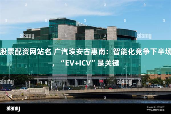 股票配资网站名 广汽埃安古惠南：智能化竞争下半场，“EV+ICV”是关键