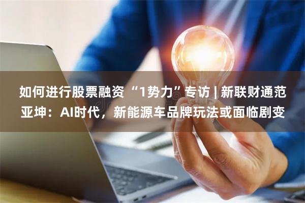 如何进行股票融资 “1势力”专访 | 新联财通范亚坤：AI时代，新能源车品牌玩法或面临剧变