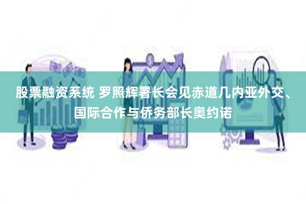 股票融资系统 罗照辉署长会见赤道几内亚外交、国际合作与侨务部长奥约诺