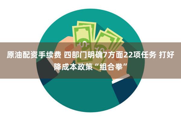 原油配资手续费 四部门明确7方面22项任务 打好降成本政策“组合拳”