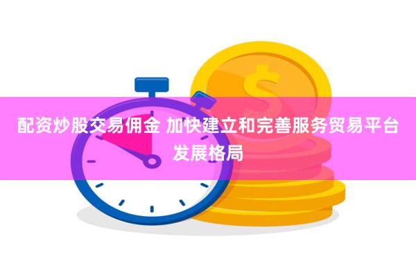 配资炒股交易佣金 加快建立和完善服务贸易平台发展格局