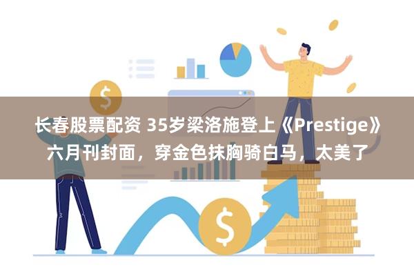 长春股票配资 35岁梁洛施登上《Prestige》六月刊封面，穿金色抹胸骑白马，太美了