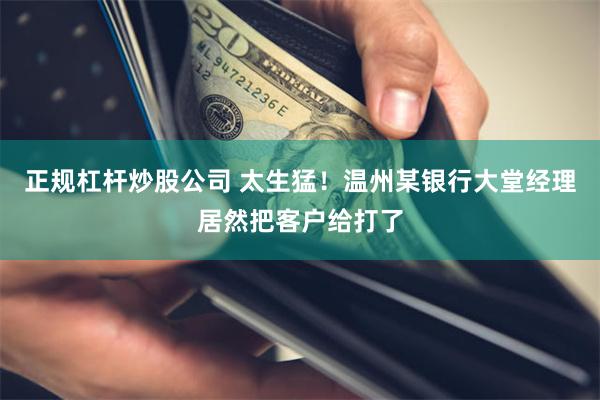 正规杠杆炒股公司 太生猛！温州某银行大堂经理居然把客户给打了