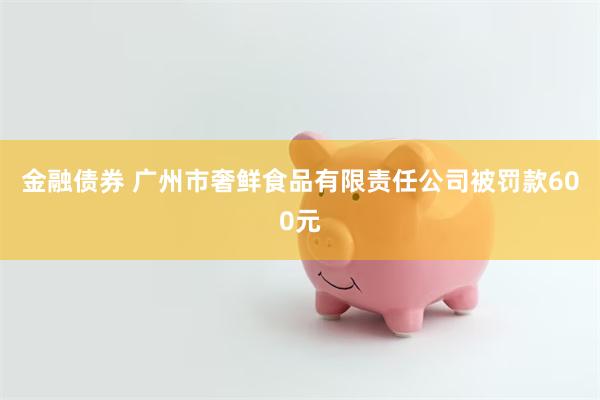 金融债券 广州市奢鲜食品有限责任公司被罚款600元