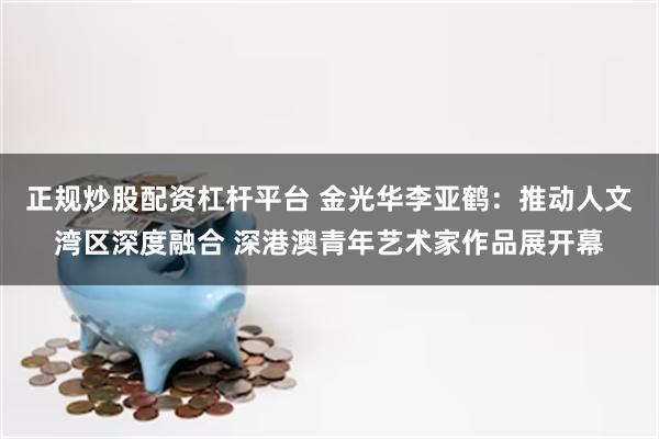 正规炒股配资杠杆平台 金光华李亚鹤：推动人文湾区深度融合 深港澳青年艺术家作品展开幕