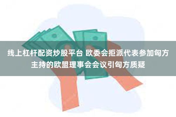 线上杠杆配资炒股平台 欧委会拒派代表参加匈方主持的欧盟理事会会议引匈方质疑