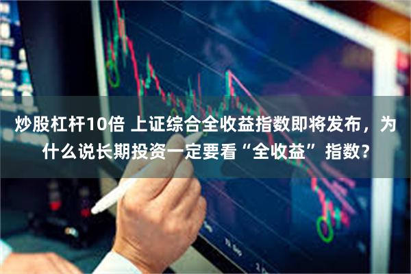 炒股杠杆10倍 上证综合全收益指数即将发布，为什么说长期投资一定要看“全收益” 指数？