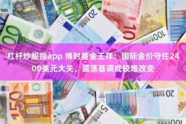 杠杆炒股指app 博时基金王祥：国际金价守住2400美元大关，震荡基调或较难改变