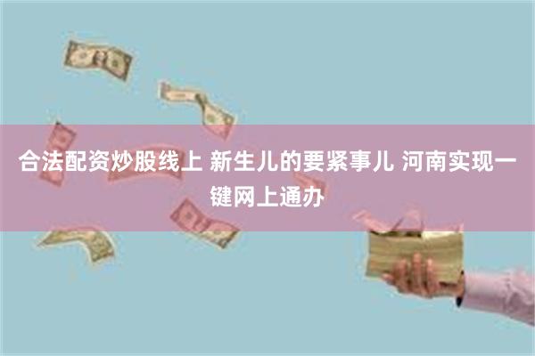 合法配资炒股线上 新生儿的要紧事儿 河南实现一键网上通办