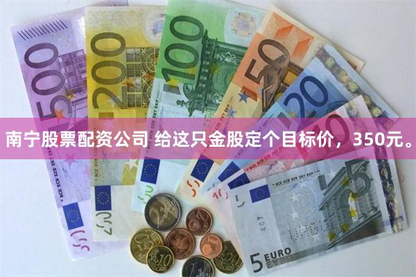 南宁股票配资公司 给这只金股定个目标价，350元。