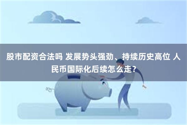 股市配资合法吗 发展势头强劲、持续历史高位 人民币国际化后续怎么走？