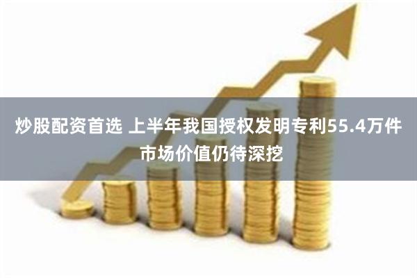 炒股配资首选 上半年我国授权发明专利55.4万件 市场价值仍待深挖