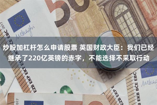 炒股加杠杆怎么申请股票 英国财政大臣：我们已经继承了220亿英镑的赤字，不能选择不采取行动