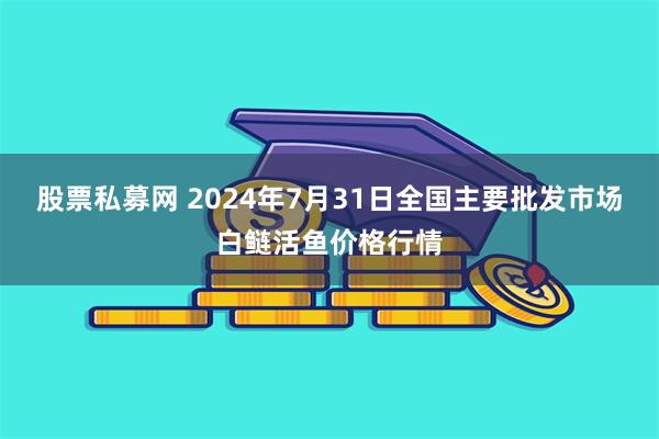 股票私募网 2024年7月31日全国主要批发市场白鲢活鱼价格行情