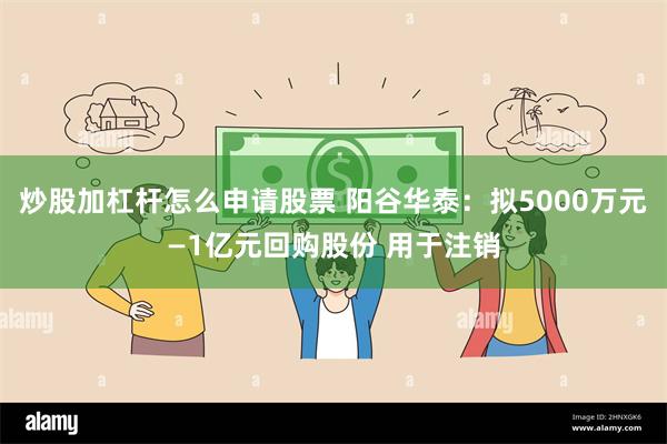 炒股加杠杆怎么申请股票 阳谷华泰：拟5000万元—1亿元回购股份 用于注销