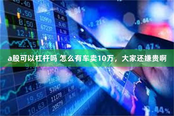 a股可以杠杆吗 怎么有车卖10万，大家还嫌贵啊