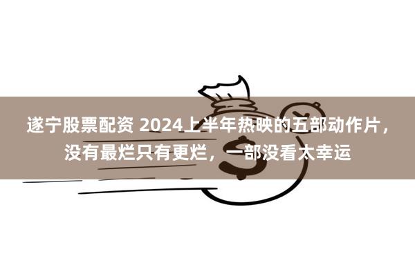 遂宁股票配资 2024上半年热映的五部动作片，没有最烂只有更烂，一部没看太幸运