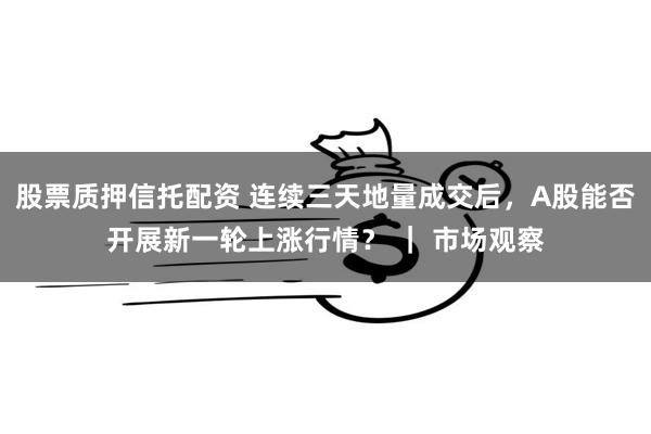 股票质押信托配资 连续三天地量成交后，A股能否开展新一轮上涨行情？ ｜ 市场观察