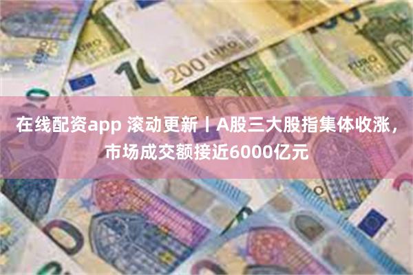 在线配资app 滚动更新丨A股三大股指集体收涨，市场成交额接近6000亿元