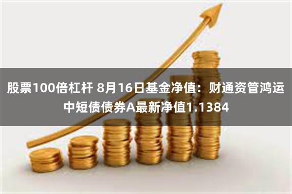 股票100倍杠杆 8月16日基金净值：财通资管鸿运中短债债券A最新净值1.1384