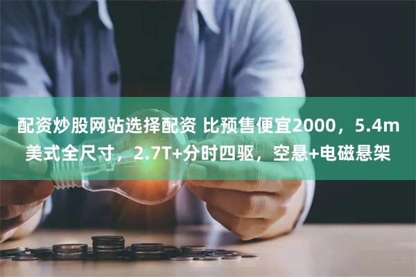 配资炒股网站选择配资 比预售便宜2000，5.4m美式全尺寸，2.7T+分时四驱，空悬+电磁悬架