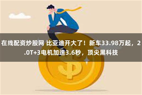 在线配资炒股网 比亚迪开大了！新车33.98万起，2.0T+3电机加速3.6秒，顶尖黑科技