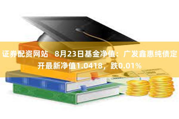 证券配资网站   8月23日基金净值：广发鑫惠纯债定开最新净值1.0418，跌0.01%