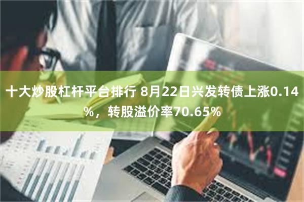 十大炒股杠杆平台排行 8月22日兴发转债上涨0.14%，转股溢价率70.65%