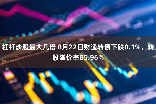 杠杆炒股最大几倍 8月22日财通转债下跌0.1%，转股溢价率85.96%