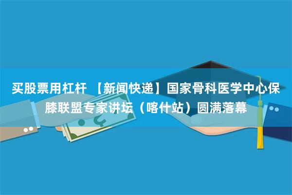 买股票用杠杆 【新闻快递】国家骨科医学中心保膝联盟专家讲坛（喀什站）圆满落幕