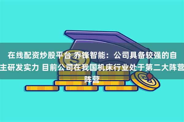 在线配资炒股平台 乔锋智能：公司具备较强的自主研发实力 目前公司在我国机床行业处于第二大阵营