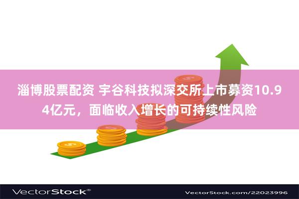 淄博股票配资 宇谷科技拟深交所上市募资10.94亿元，面临收入增长的可持续性风险