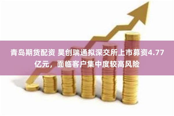 青岛期货配资 昊创瑞通拟深交所上市募资4.77亿元，面临客户集中度较高风险