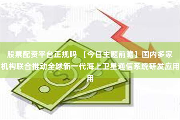 股票配资平台正规吗 【今日主题前瞻】国内多家机构联合推动全球新一代海上卫星通信系统研发应用