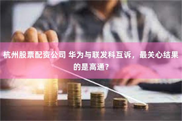 杭州股票配资公司 华为与联发科互诉，最关心结果的是高通？