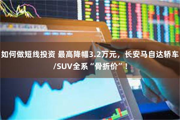 如何做短线投资 最高降幅3.2万元，长安马自达轿车/SUV全系“骨折价”！