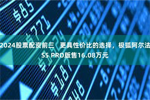 2024股票配资前三   更具性价比的选择，极狐阿尔法S5 PRO版售16.08万元