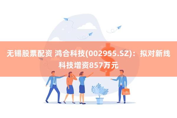 无锡股票配资 鸿合科技(002955.SZ)：拟对新线科技增资857万元