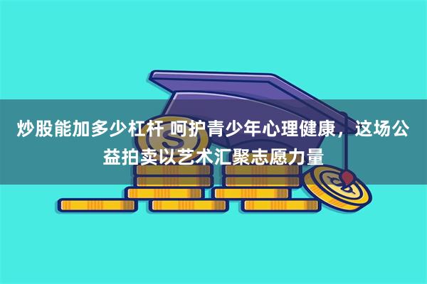 炒股能加多少杠杆 呵护青少年心理健康，这场公益拍卖以艺术汇聚志愿力量