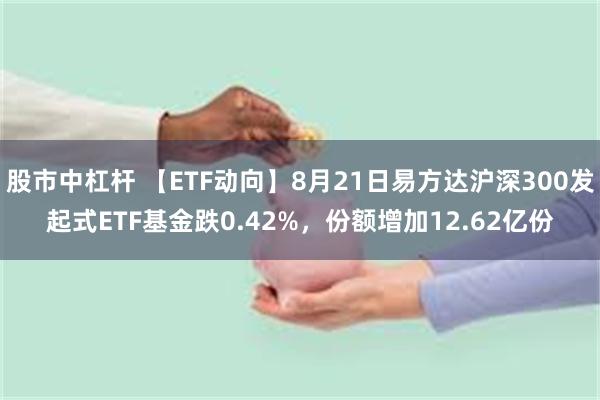 股市中杠杆 【ETF动向】8月21日易方达沪深300发起式ETF基金跌0.42%，份额增加12.62亿份