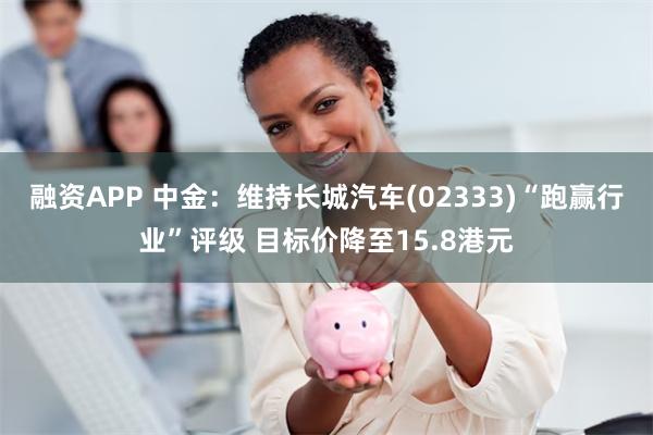 融资APP 中金：维持长城汽车(02333)“跑赢行业”评级 目标价降至15.8港元