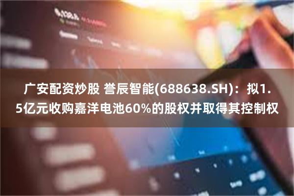 广安配资炒股 誉辰智能(688638.SH)：拟1.5亿元收购嘉洋电池60%的股权并取得其控制权