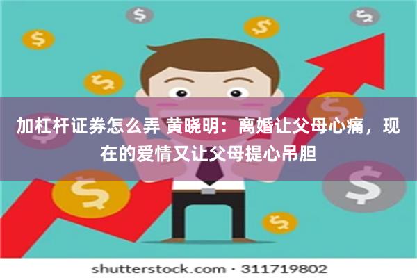 加杠杆证券怎么弄 黄晓明：离婚让父母心痛，现在的爱情又让父母提心吊胆