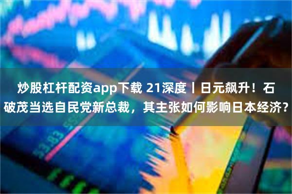 炒股杠杆配资app下载 21深度丨日元飙升！石破茂当选自民党新总裁，其主张如何影响日本经济？