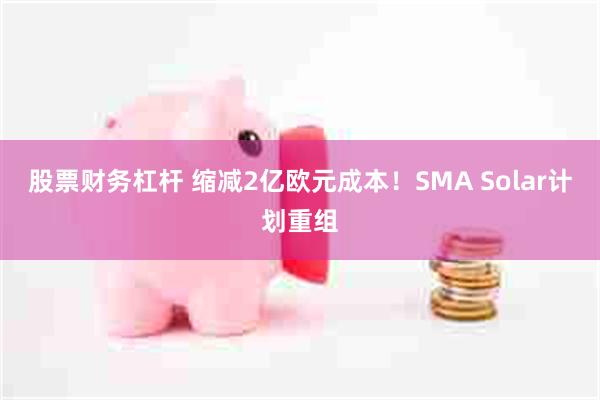 股票财务杠杆 缩减2亿欧元成本！SMA Solar计划重组