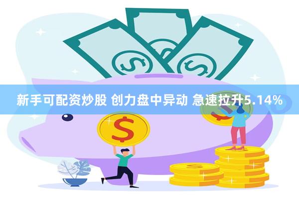 新手可配资炒股 创力盘中异动 急速拉升5.14%