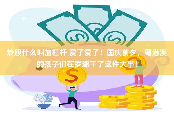 炒股什么叫加杠杆 爱了爱了！国庆前夕，粤港澳的孩子们在罗湖干了这件大事！