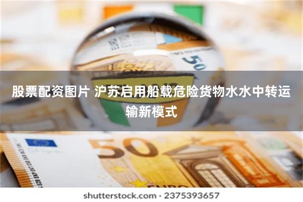 股票配资图片 沪苏启用船载危险货物水水中转运输新模式